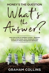 Money s the Question. What s the Answer?: Learn How to Be an Intelligent Investor A Beginner s Guide to Real Estate, the Stock Market, and Value Investing for Money-Management Strategies