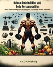 Natural Bodybuilding and Body Re-composition : Natural Bodybuilding and Body Re-composition: Transformative Methods, Sustainable Growth, Holistic Wellness Enhancement