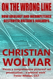 On the Wrong Line: How Ideology and Incompetence Wrecked Britain s Railways