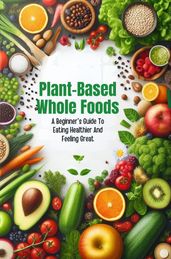 Plant-Based Whole Foods: A Beginner s Guide To Eating Healthier And Feeling Great