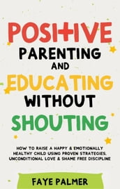 Positive Parenting & Educating Without Shouting: How To Raise A Happy & Emotionally Healthy Child Using Proven Strategies, Unconditional Love & Shame Free Discipline