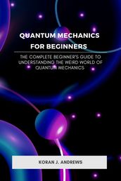 Quantum Mechanics for Beginners : The Complete Beginner s Guide to Understanding the Weird World of Quantum Mechanics