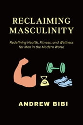 RECLAIMING MASCULINITY: Redefining Health, Fitness, and Wellness for Men in the Modern World