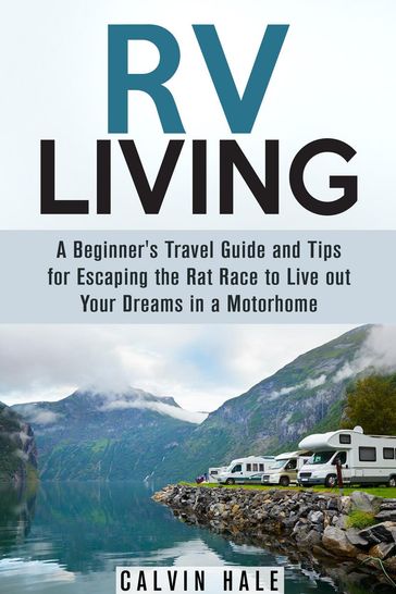 RV Living: A Beginner's Travel Guide and Tips for Escaping the Rat Race to Live Out Your Dreams in a Motorhome - Calvin Hale
