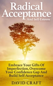 Radical Acceptance And Self-Esteem: Embrace Your Gifts Of Imperfection, Overcome Your Confidence Gap And Build Self-Acceptance