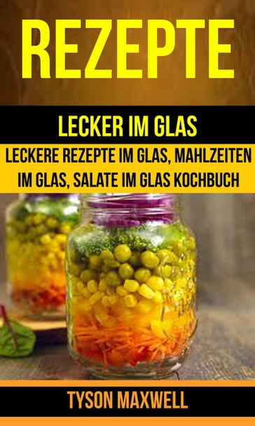 Rezepte: Lecker im Glas - Leckere Rezepte im Glas, Mahlzeiten im Glas, Salate im Glas Kochbuch (Kochbuch: Jars) - Tyson Maxwell