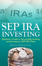 SEP IRA Investing: Beginner s Guide to Successfully Starting and Investing in SEP IRA Plans