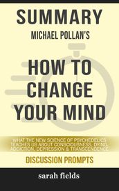 SUMMARY Of How to Change Your Mind: What the New Science of Psychedelics Teaches Us About Consciousness, Dying, Addiction, Depression, and Transcendence by Michael Pollan (Discussion Prompts)