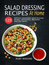Salad Dressing Recipes At Home: 125 Delicious, Homemade Salad Dressing Recipes, Vinaigrettes, Marinades, Dips And Sauces