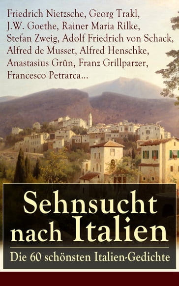 Sehnsucht nach Italien: Die 60 schönsten Italien-Gedichte - Adolf Friedrich von Schack - Alfred Henschke - Alfred De Musset - Anastasius Grun - Francesco Petrarca - Franz Grillparzer - Friedrich Nietzsche - Georg Trakl - J.W. Goethe - Rainer Maria Rilke - Stefan Zweig