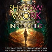Shadow Work and Healing the Inner Child: The Ultimate Guide to Integrating Your Dark Side and Restoring the Wounded Soul Within