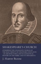 Shakespeare s Church, Otherwise the Collegiate Church of the Holy Trinity of Stratford-Upon-Avon - An Architectural and Ecclesiastical History of the Fabric and its Ornaments