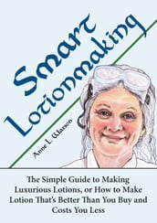 Smart Lotionmaking: The Simple Guide to Making Luxurious Lotions, or How to Make Lotion That s Better Than You Buy and Costs You Less