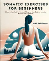 Somatic Exercises for Beginners : Discover Your Body s Potential: A Step-by-Step Guide to Somatic Exercises for Beginners