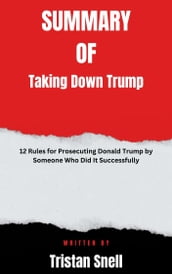 Summary of Taking Down Trump 12 Rules for Prosecuting Donald Trump by Someone Who Did It Successfully By Tristan Snell