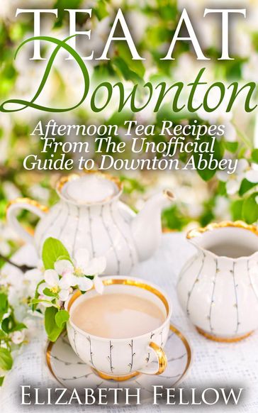 Tea at Downton: Afternoon Tea Recipes From The Unofficial Guide to Downton Abbey - Elizabeth Fellow