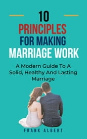 Ten Principles For Making Marriage Work: A Modern Guide To A Solid, Healthy And Lasting Marriage