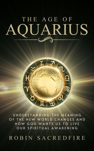 The Age of Aquarius: Understanding the Meaning of the New World Changes and How God Wants Us to Live Our Spiritual Awakening - Robin Sacredfire