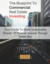 The Blueprint To Commercial Real Estate Investing: Your Guide To Make Sustainable Stream Of Passive Income Through Smart Buy