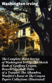 The Complete Short Stories of Washington Irving: The Sketch Book of Geoffrey Crayon, Bracebridge Hall, Tales of a Traveler, The Alhambra, Woolfert s Roost & The Crayon Papers Collections (Illustrated)