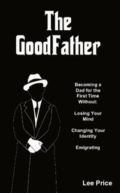 The GoodFather: Becoming a Dad For the First Time Without Losing Your Mind, Changing Your Identity, or Emigrating