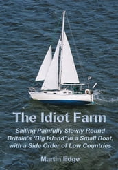 The Idiot Farm: Sailing Painfully Slowly Round Britain s  Big Island  in a Small Boat, with a Side Order of Low Countries