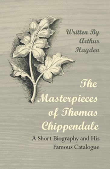 The Masterpieces of Thomas Chippendale - A Short Biography and His Famous Catalogue - Arthur Hayden