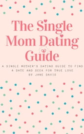 The Smart Single Mom Dating Guide: A Single Mother s Dating Guide to Find a Date and Seek for True Love
