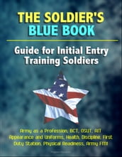 The Soldier s Blue Book: Guide for Initial Entry Training Soldiers - Army as a Profession, BCT, OSUT, AIT, Appearance and Uniforms, Health, Discipline, First Duty Station, Physical Readiness, Army FM1