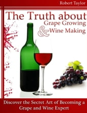The Truth About Grape Growing and Wine Making: Discover the Secret Art of Becoming a Grape and Wine Expert