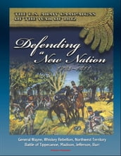 The U.S. Army Campaigns of the War of 1812: Defending A New Nation, 1783-1811 - General Wayne, Whiskey Rebellion, Northwest Territory, Battle of Tippecanoe, Madison, Jefferson, Burr