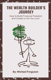 The Wealth Builder s Journey: How to Build Financial Freedom and Create a Life You Love