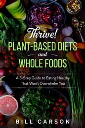 Thrive! Plant-Based Diets and Whole Foods  A 3-Step Guide to Eating Healthy That Won t Overwhelm You