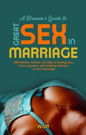 A Woman s Guide to Great Sex in Marriage: Affirmations, Advice, and Tips to Feeling Sexy, More Orgasms, and Building Intimacy in Marriage
