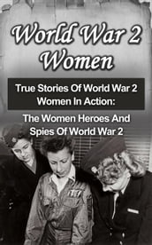 World War 2 Women: True Stories Of World War 2 Women In Action: The Women Heroes And Spies Of World War 2