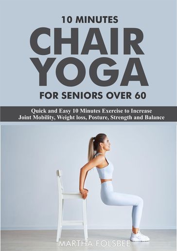 10 Minutes Chair Yoga For Seniors Over 60: Quick and Easy 10 Minutes Exercise to Increase Joint Mobility, Weight loss, Posture, Strength and Balance - Martha Folsbee