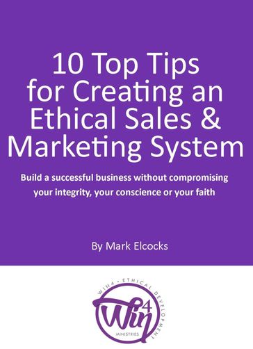 10 Top Tips For Creating An Ethical Sales & Marketing System (Build A Successful Business Without Compromising Your Integrity, Your Conscience Or Your Faith) - Mark Elcocks