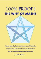 100% Proof! The Why of Maths. Visual and algebraic explanations of formulas needed for GCSE and A level Mathematics