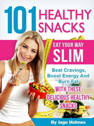 101 Healthy Snacks: Eat Your Way Slim  Beat Cravings, Boost Energy And Burn Fat With These Delicious Healthy Snacks - Jago Holmes