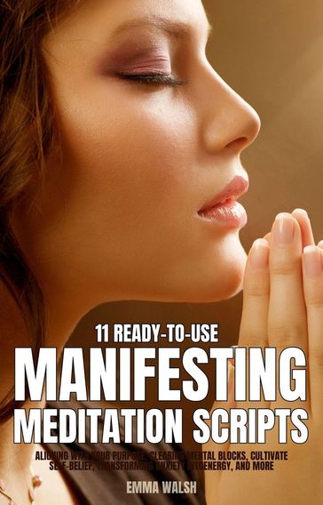 11 Ready-To-Use Manifestation Meditation Scripts: Aligning with Your Purpose, Clearing Mental Blocks, Cultivate Self-Belief, Transforming Anxiety into Energy, and More - Emma Walsh