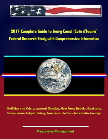 2011 Complete Guide to Ivory Coast (Cote d'Ivoire): Civil War and Crisis, Laurent Gbagbo, New Force Rebels, Ouattara, Yamoussoukro, Abidjan, History, Government, Politics - Authoritative Coverage - Progressive Management