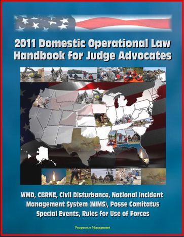 2011 Domestic Operational Law Handbook for Judge Advocates - WMD, CBRNE, Civil Disturbance, National Incident Management System (NIMS), Posse Comitatus, Special Events, Rules for Use of Forces - Progressive Management