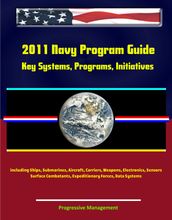 2011 Navy Program Guide: Key Systems, Programs, Initiatives including Ships, Submarines, Aircraft, Carriers, Weapons, Electronics, Sensors, Surface Combatants, Expeditionary Forces, Data Systems