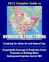 2013 Complete Guide to Hydraulic Fracturing (Fracking) for Shale Oil and Natural Gas: Encyclopedic Coverage of Production Issues, Protection of Drinking Water, Underground Injection Control (UIC)