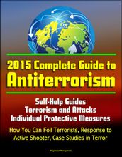 2015 Complete Guide to Antiterrorism: Self-Help Guides, Terrorism and Attacks, Individual Protective Measures, How You Can Foil Terrorists, Response to Active Shooter, Case Studies in Terror