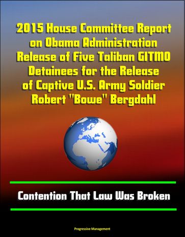 2015 House Committee Report on Obama Administration Release of Five Taliban GITMO Detainees for the Release of Captive U.S. Army Soldier Robert "Bowe" Bergdahl: Contention That Law Was Broken - Progressive Management