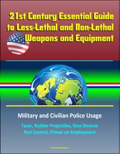 21st Century Essential Guide to Less-Lethal and Non-Lethal Weapons and Equipment: Military and Civilian Police Usage - Taser, Rubber Projectiles, Stun Devices, Riot Control, Primer on Employment