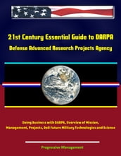 21st Century Essential Guide to DARPA: Defense Advanced Research Projects Agency, Doing Business with DARPA, Overview of Mission, Management, Projects, DoD Future Military Technologies and Science