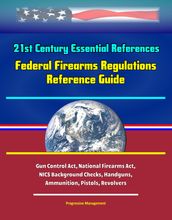 21st Century Essential References: Federal Firearms Regulations Reference Guide - Gun Control Act, National Firearms Act, NICS Background Checks, Handguns, Ammunition, Pistols, Revolvers