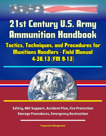 21st Century U.S. Army Ammunition Handbook: Tactics, Techniques, and Procedures for Munitions Handlers - Field Manual 4-30.13 (FM 9-13) - Safety, NBC Support, Accident Plan, Fire Protection, Storage Procedures, Emergency Destruction - Progressive Management